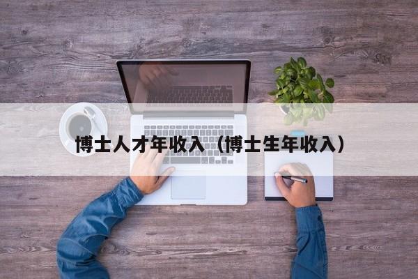 博士人才年收入（博士生年收入）-第1张图片-博士人才招聘网