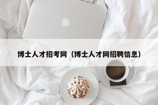 博士人才招考网（博士人才网招聘信息）-第1张图片-博士人才招聘网