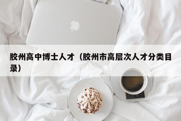 胶州高中博士人才（胶州市高层次人才分类目录）-第1张图片-博士人才招聘网