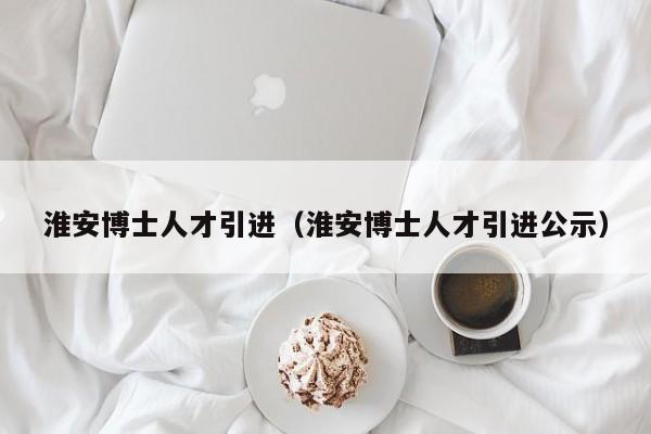 淮安博士人才引进（淮安博士人才引进公示）-第1张图片-博士人才招聘网