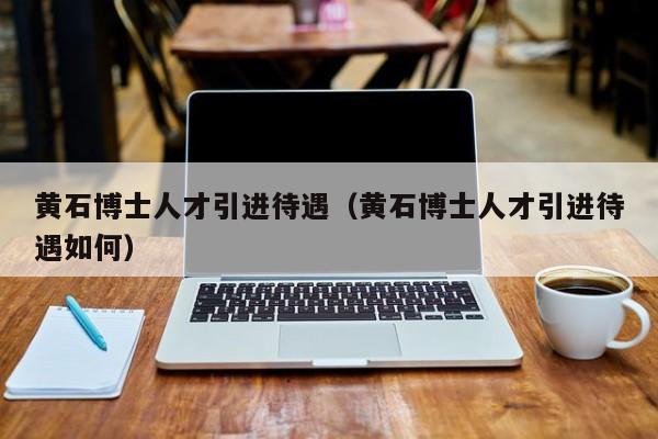 黄石博士人才引进待遇（黄石博士人才引进待遇如何）-第1张图片-博士人才招聘网