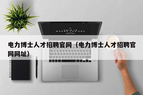 电力博士人才招聘官网（电力博士人才招聘官网网址）-第1张图片-博士人才招聘网