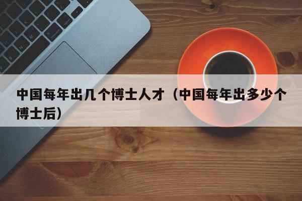 中国每年出几个博士人才（中国每年出多少个博士后）-第1张图片-博士人才招聘网