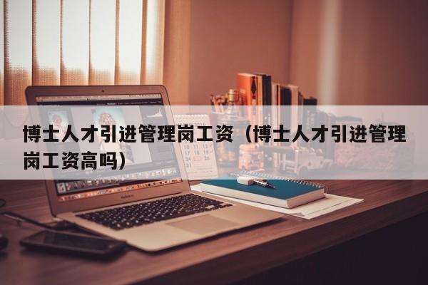 博士人才引进管理岗工资（博士人才引进管理岗工资高吗）-第1张图片-博士人才招聘网