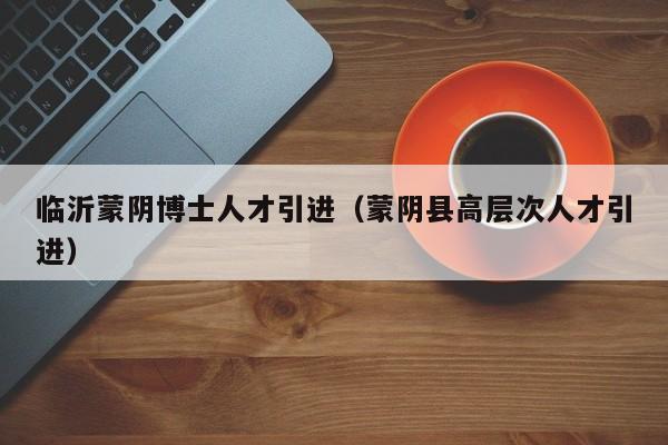 临沂蒙阴博士人才引进（蒙阴县高层次人才引进）-第1张图片-博士人才招聘网