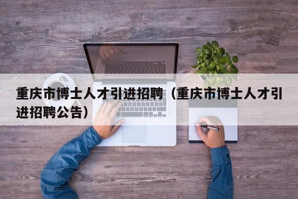 重庆市博士人才引进招聘（重庆市博士人才引进招聘公告）-第1张图片-博士人才招聘网
