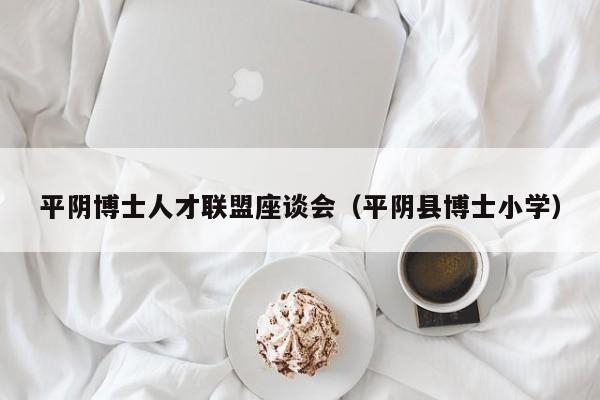 平阴博士人才联盟座谈会（平阴县博士小学）-第1张图片-博士人才招聘网