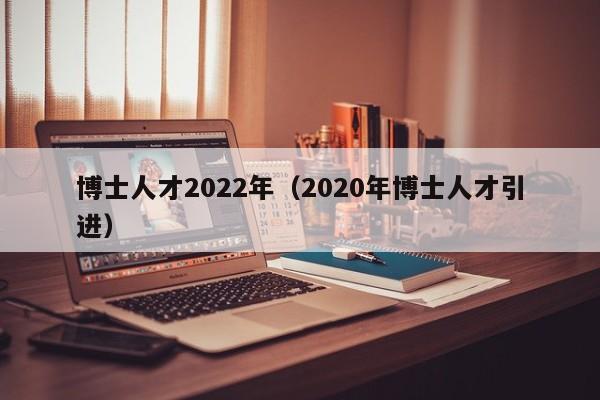 博士人才2022年（2020年博士人才引进）-第1张图片-博士人才招聘网