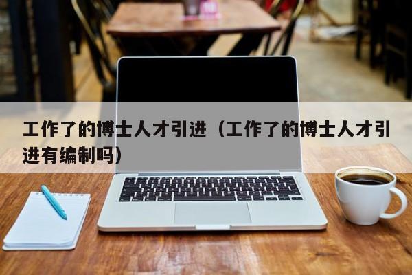 工作了的博士人才引进（工作了的博士人才引进有编制吗）-第1张图片-博士人才招聘网