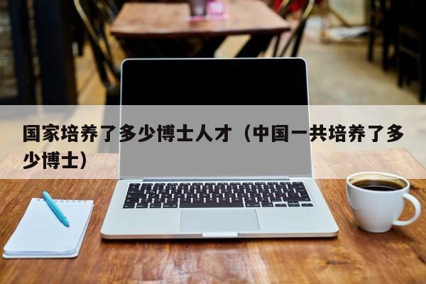 国家培养了多少博士人才（中国一共培养了多少博士）-第1张图片-博士人才招聘网