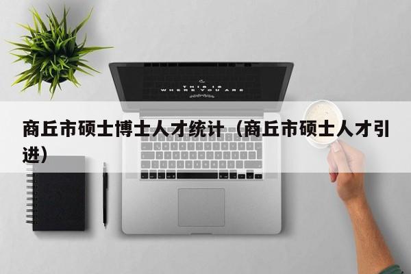 商丘市硕士博士人才统计（商丘市硕士人才引进）-第1张图片-博士人才招聘网