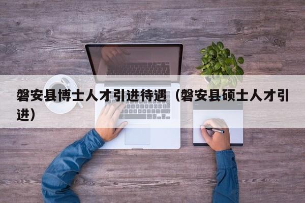 磐安县博士人才引进待遇（磐安县硕士人才引进）-第1张图片-博士人才招聘网