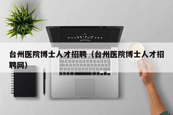台州医院博士人才招聘（台州医院博士人才招聘网）-第1张图片-博士人才招聘网