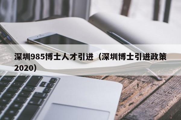 深圳985博士人才引进（深圳博士引进政策2020）-第1张图片-博士人才招聘网