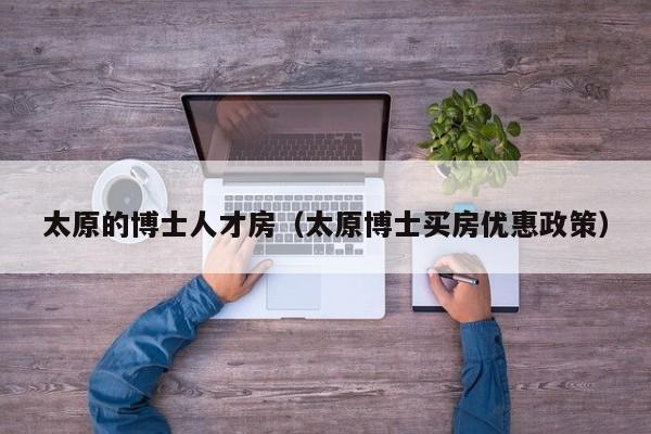 太原的博士人才房（太原博士买房优惠政策）-第1张图片-博士人才招聘网