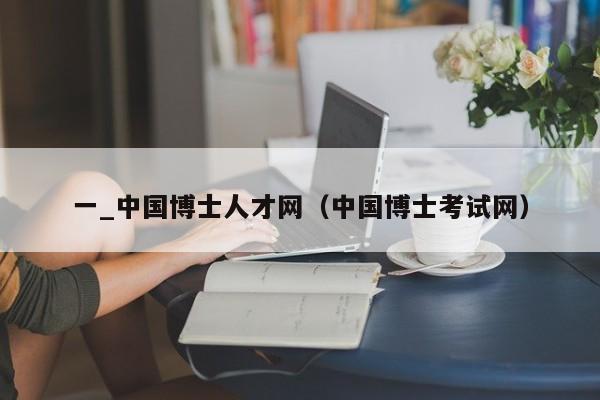 一_中国博士人才网（中国博士考试网）-第1张图片-博士人才招聘网