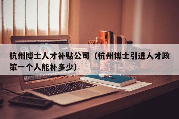 杭州博士人才补贴公司（杭州博士引进人才政策一个人能补多少）-第1张图片-博士人才招聘网
