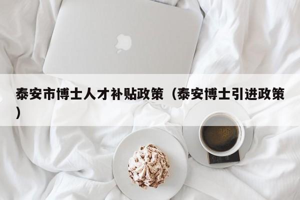 泰安市博士人才补贴政策（泰安博士引进政策）-第1张图片-博士人才招聘网