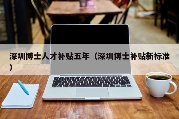 深圳博士人才补贴五年（深圳博士补贴新标准）-第1张图片-博士人才招聘网