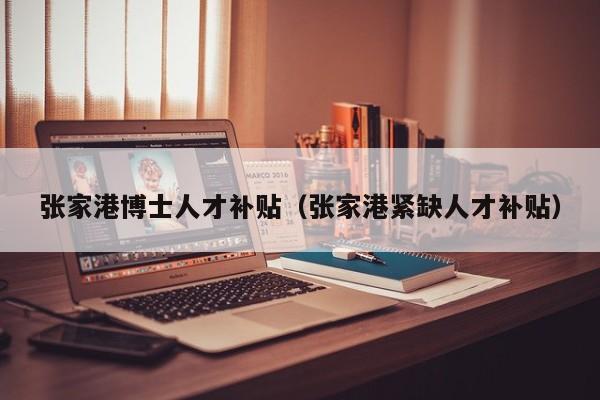 张家港博士人才补贴（张家港紧缺人才补贴）-第1张图片-博士人才招聘网