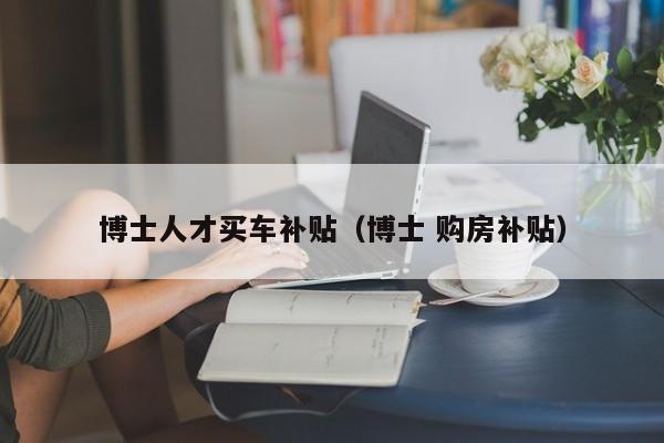 博士人才买车补贴（博士 购房补贴）-第1张图片-博士人才招聘网