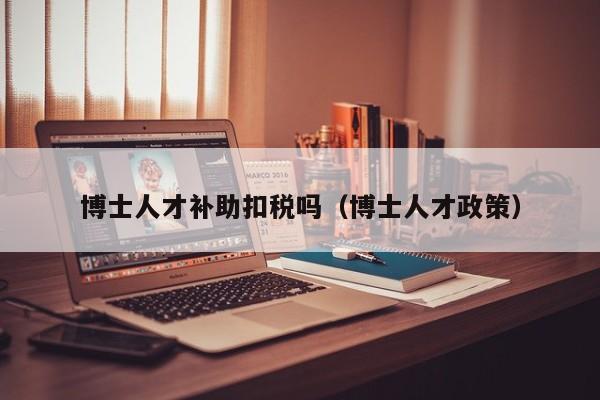 博士人才补助扣税吗（博士人才政策）-第1张图片-博士人才招聘网
