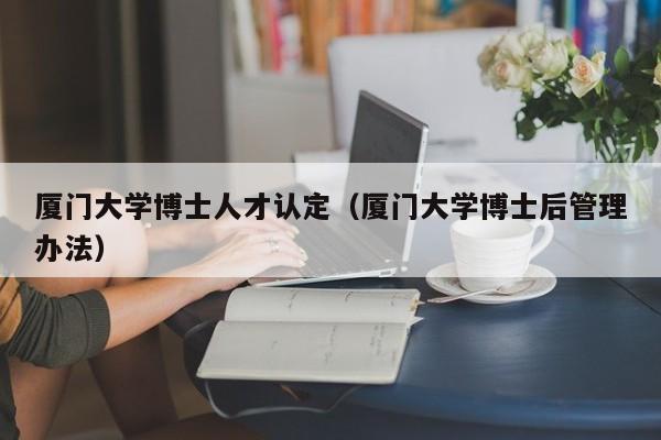 厦门大学博士人才认定（厦门大学博士后管理办法）-第1张图片-博士人才招聘网