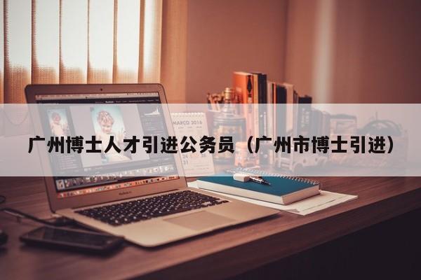 广州博士人才引进公务员（广州市博士引进）-第1张图片-博士人才招聘网