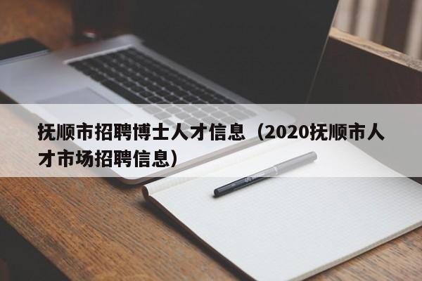 抚顺市招聘博士人才信息（2020抚顺市人才市场招聘信息）-第1张图片-博士人才招聘网