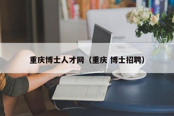 重庆博士人才网（重庆 博士招聘）-第1张图片-博士人才招聘网