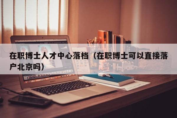 在职博士人才中心落档（在职博士可以直接落户北京吗）-第1张图片-博士人才招聘网
