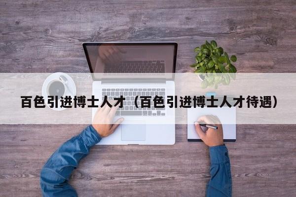 百色引进博士人才（百色引进博士人才待遇）-第1张图片-博士人才招聘网