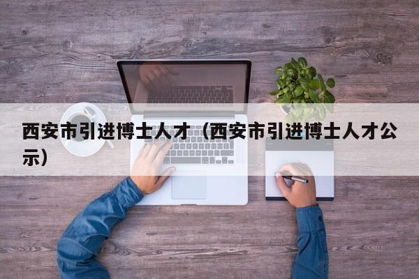 西安市引进博士人才（西安市引进博士人才公示）-第1张图片-博士人才招聘网