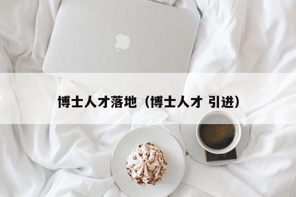 博士人才落地（博士人才 引进）-第1张图片-博士人才招聘网