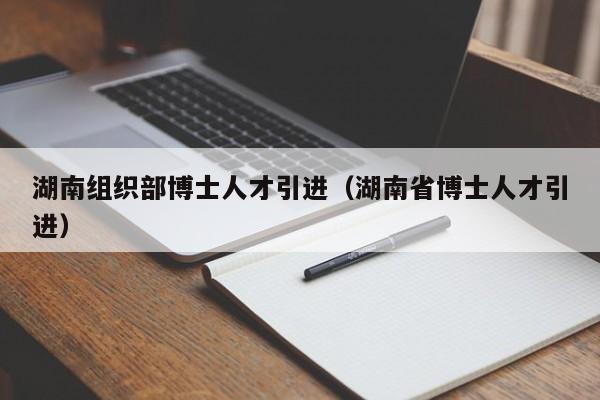 湖南组织部博士人才引进（湖南省博士人才引进）-第1张图片-博士人才招聘网