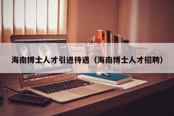 海南博士人才引进待遇（海南博士人才招聘）-第1张图片-博士人才招聘网