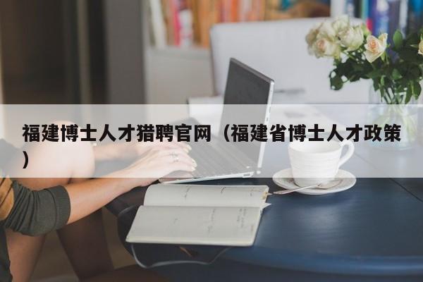 福建博士人才猎聘官网（福建省博士人才政策）-第1张图片-博士人才招聘网
