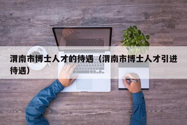 渭南市博士人才的待遇（渭南市博士人才引进待遇）-第1张图片-博士人才招聘网