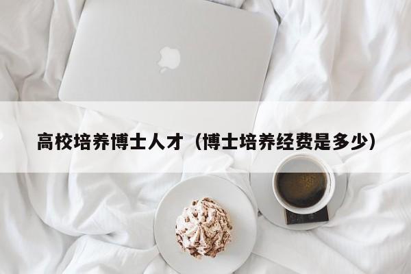 高校培养博士人才（博士培养经费是多少）-第1张图片-博士人才招聘网