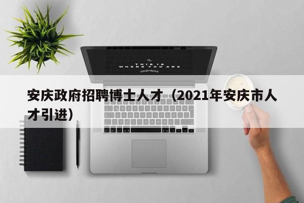 安庆政府招聘博士人才（2021年安庆市人才引进）-第1张图片-博士人才招聘网