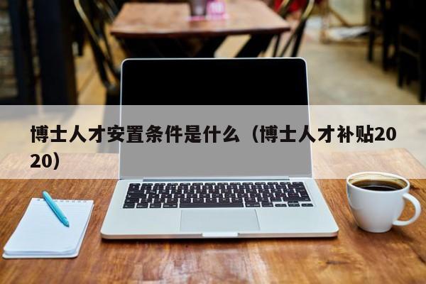 博士人才安置条件是什么（博士人才补贴2020）-第1张图片-博士人才招聘网