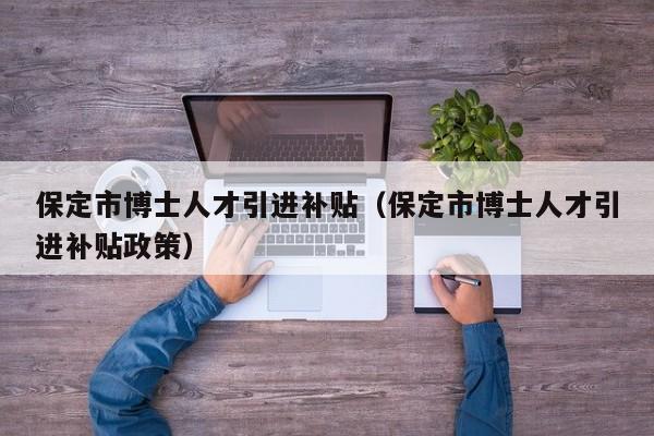 保定市博士人才引进补贴（保定市博士人才引进补贴政策）-第1张图片-博士人才招聘网