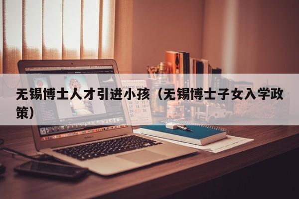 无锡博士人才引进小孩（无锡博士子女入学政策）-第1张图片-博士人才招聘网