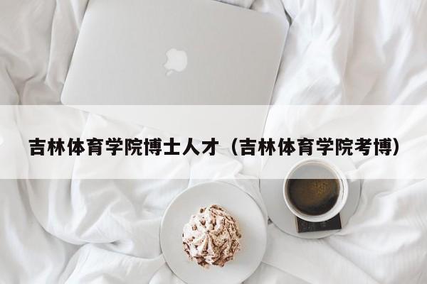 吉林体育学院博士人才（吉林体育学院考博）-第1张图片-博士人才招聘网