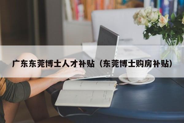 广东东莞博士人才补贴（东莞博士购房补贴）-第1张图片-博士人才招聘网