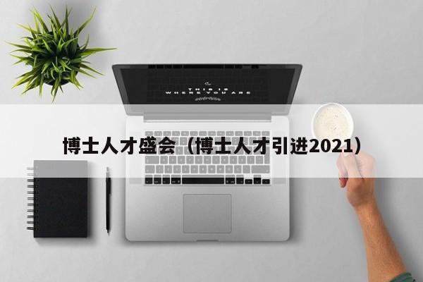 博士人才盛会（博士人才引进2021）-第1张图片-博士人才招聘网