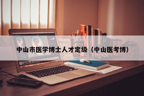 中山市医学博士人才定级（中山医考博）-第1张图片-博士人才招聘网