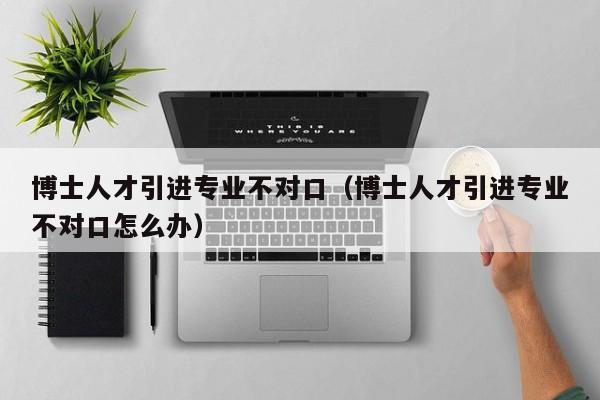 博士人才引进专业不对口（博士人才引进专业不对口怎么办）-第1张图片-博士人才招聘网