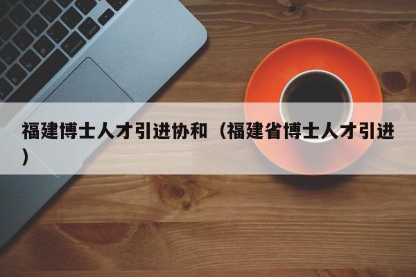 福建博士人才引进协和（福建省博士人才引进）-第1张图片-博士人才招聘网