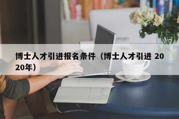 博士人才引进报名条件（博士人才引进 2020年）-第1张图片-博士人才招聘网